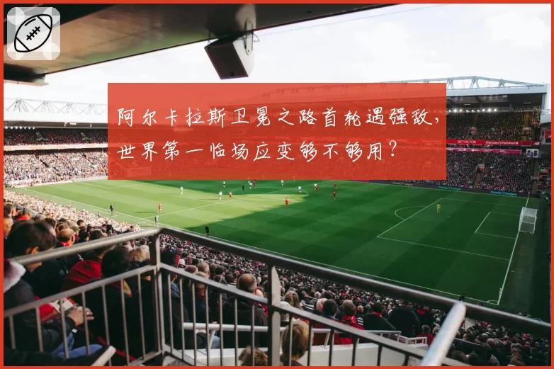 阿尔卡拉斯卫冕之路首轮遇强敌,世界第一临场应变够不够用?