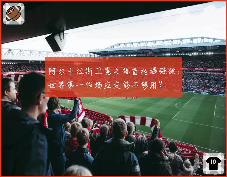 阿尔卡拉斯卫冕之路首轮遇强敌，世界第一临场应变够不够用？