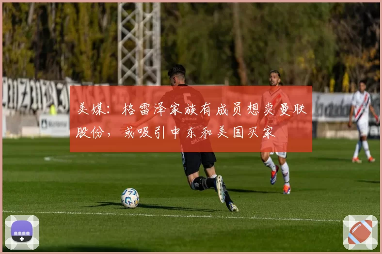 美媒：格雷泽家族有成员想卖曼联股份，或吸引中东和美国买家