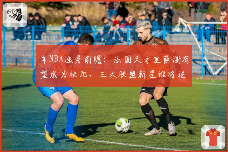 年NBA选秀前瞻：法国天才里萨谢有望成为状元，三大联盟新星谁将逆袭？