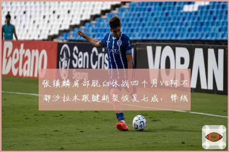 张镇麟肩部脱臼休战四个月vs阿不都沙拉木跟腱断裂恢复七成,锋线伤病恢复效率对垒