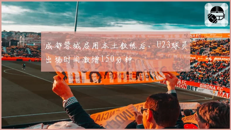 成都蓉城启用本土教练后,U23球员出场时间激增150分钟