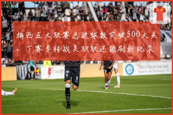 梅西五大联赛总进球数突破500大关，下赛季转战美职联还能刷新纪录？