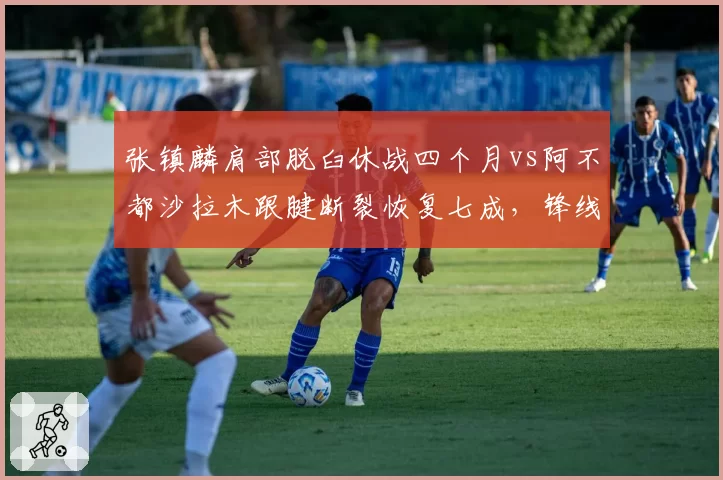 张镇麟肩部脱臼休战四个月vs阿不都沙拉木跟腱断裂恢复七成，锋线伤病恢复效率对垒