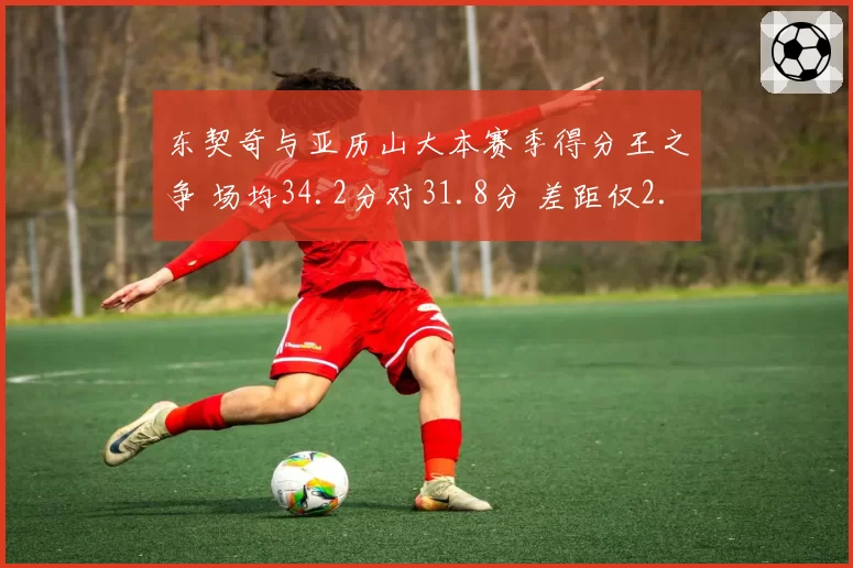 东契奇与亚历山大本赛季得分王之争 场均34.2分对31.8分 差距仅2.4分