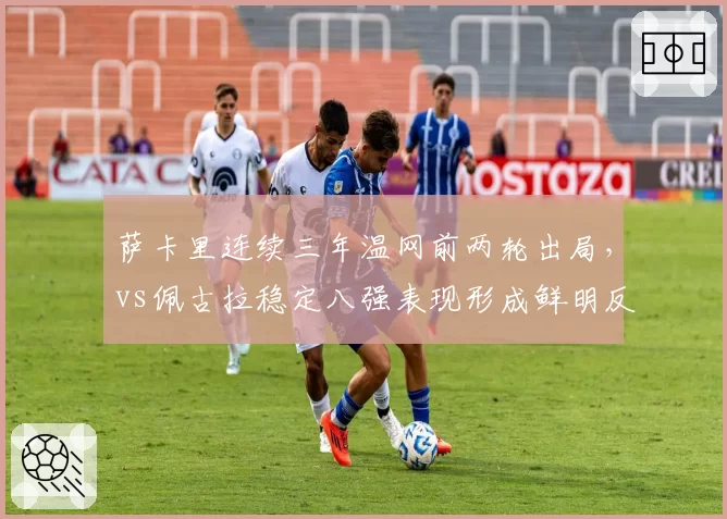 萨卡里连续三年温网前两轮出局，vs佩古拉稳定八强表现形成鲜明反差