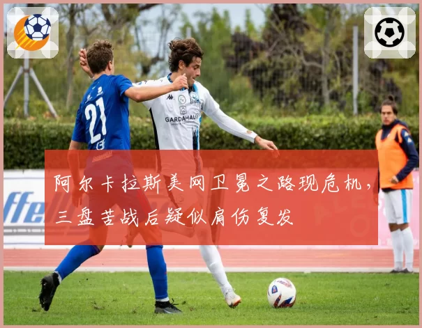 阿尔卡拉斯美网卫冕之路现危机,三盘苦战后疑似肩伤复发