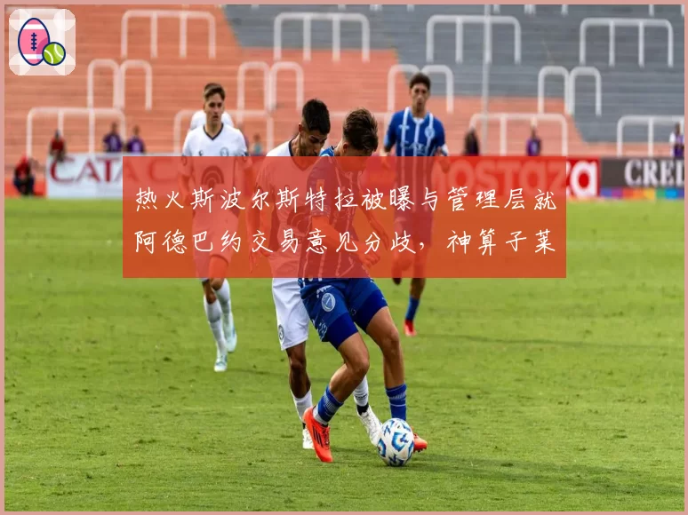 热火斯波尔斯特拉被曝与管理层就阿德巴约交易意见分歧，神算子莱利会出手吗？