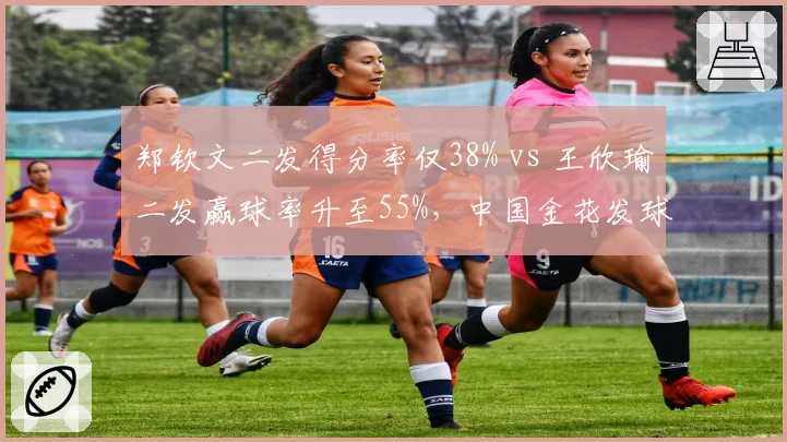 郑钦文二发得分率仅38% vs 王欣瑜二发赢球率升至55%，中国金花发球局防守效率两极