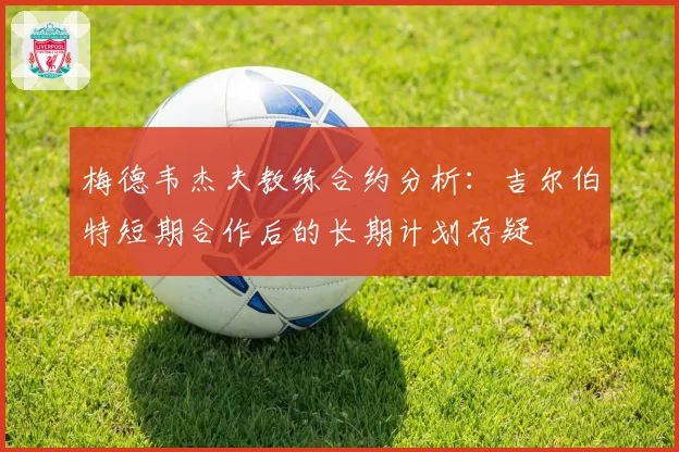 梅德韦杰夫教练合约分析：吉尔伯特短期合作后的长期计划存疑