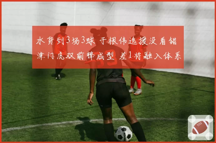 水货到3场3球 于根伟选援没看错 津门虎双前锋成型 差1将融入体系