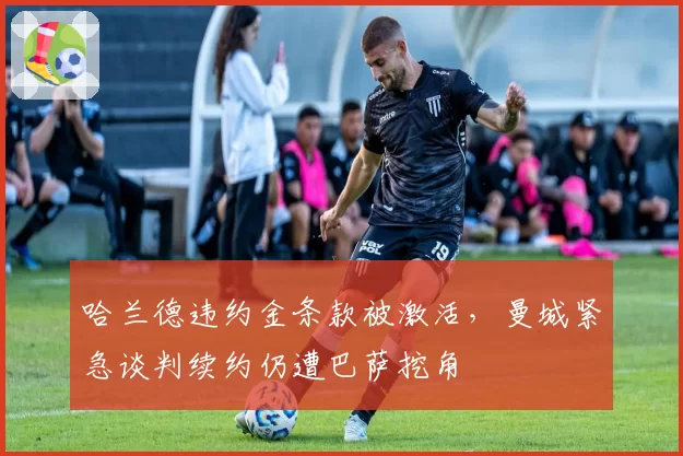 哈兰德违约金条款被激活，曼城紧急谈判续约仍遭巴萨挖角