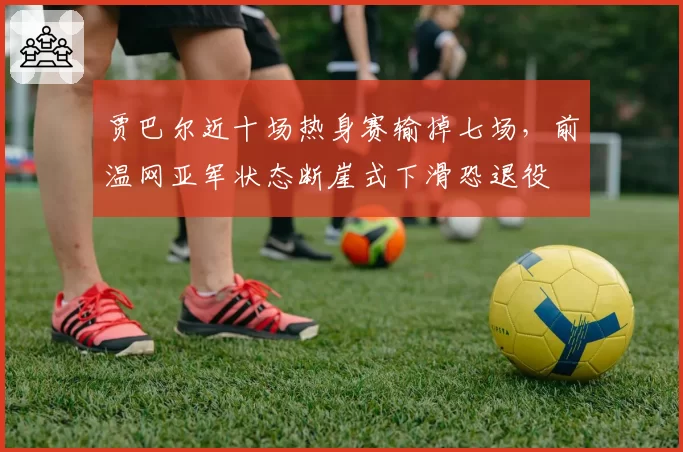 贾巴尔近十场热身赛输掉七场，前温网亚军状态断崖式下滑恐退役