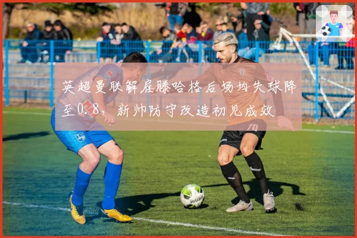 英超曼联解雇滕哈格后场均失球降至0.8，新帅防守改造初见成效