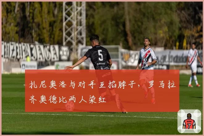 扎尼奥洛与对手互掐脖子,罗马拉齐奥德比两人染红